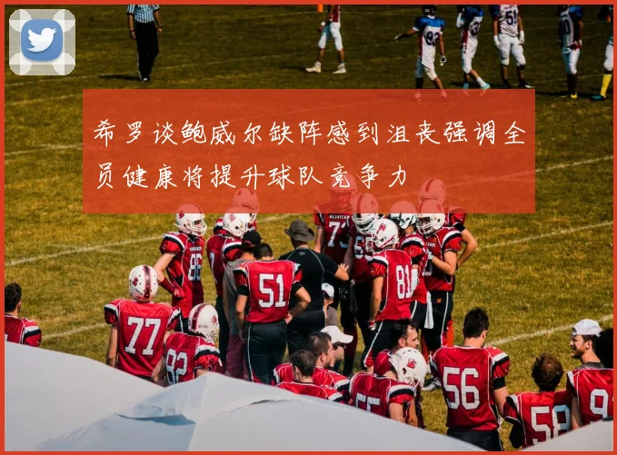 希罗谈鲍威尔缺阵感到沮丧强调全员健康将提升球队竞争力