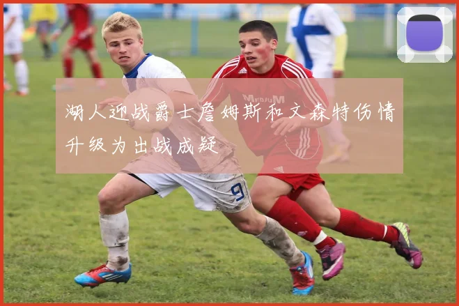 湖人迎战爵士詹姆斯和文森特伤情升级为出战成疑