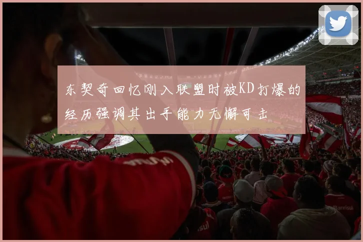 东契奇回忆刚入联盟时被KD打爆的经历强调其出手能力无懈可击