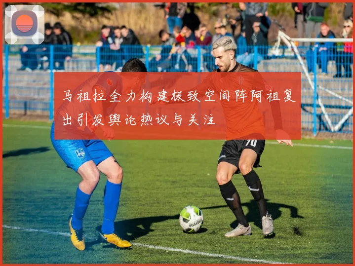 马祖拉全力构建极致空间阵阿祖复出引发舆论热议与关注