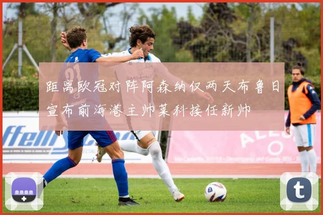 距离欧冠对阵阿森纳仅两天布鲁日宣布前海港主帅莱科接任新帅