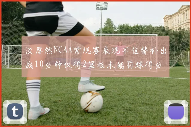 淡厚然NCAA常规赛表现不佳替补出战10分钟仅得2篮板未能罚球得分