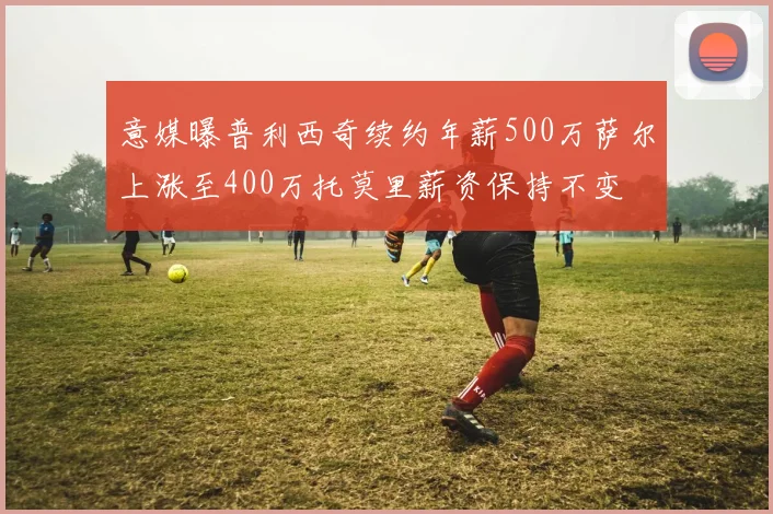 意媒曝普利西奇续约年薪500万萨尔上涨至400万托莫里薪资保持不变
