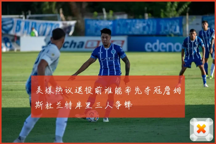 美媒热议退役前谁能率先夺冠詹姆斯杜兰特库里三人争锋