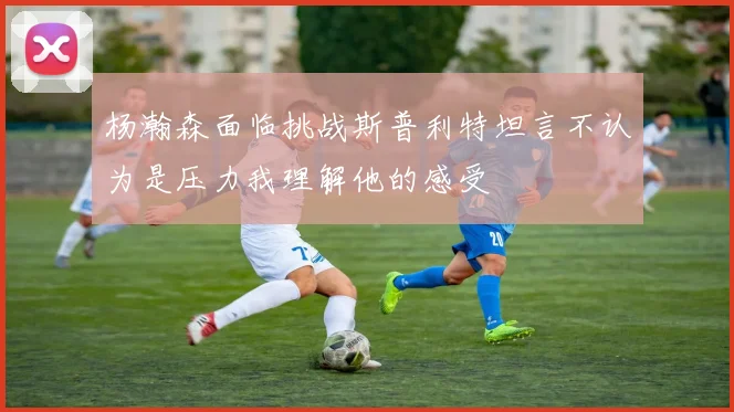 杨瀚森面临挑战斯普利特坦言不认为是压力我理解他的感受