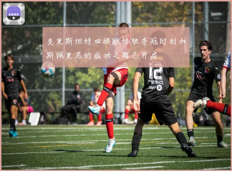 克里斯坦特回顾欧协联夺冠时刻加斯佩里尼的成功之路已开启