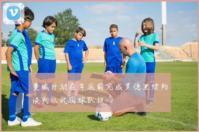 曼城计划在年底前完成罗德里续约谈判以巩固球队核心