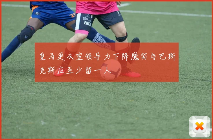 皇马更衣室领导力下降魔笛与巴斯克斯应至少留一人