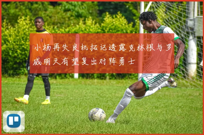 小杨再失良机拓记透露克林根与罗威明天有望复出对阵勇士