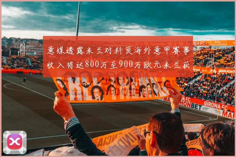 意媒透露米兰对科莫海外意甲赛事收入将达800万至900万欧元米兰获益最大