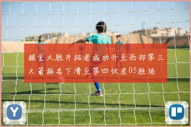 掘金大胜开拓者成功升至西部第三火箭排名下滑至第四仅差05胜场