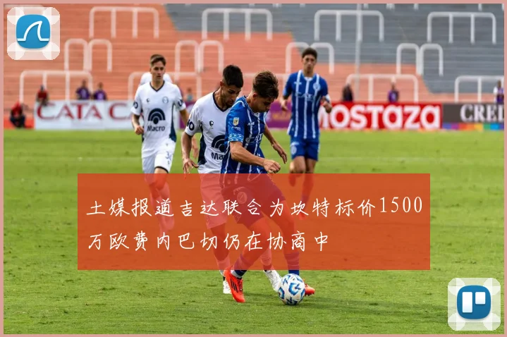 土媒报道吉达联合为坎特标价1500万欧费内巴切仍在协商中