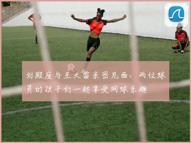 刘殿座与王大雷亲密见面，两位球员的孩子们一起享受网球乐趣