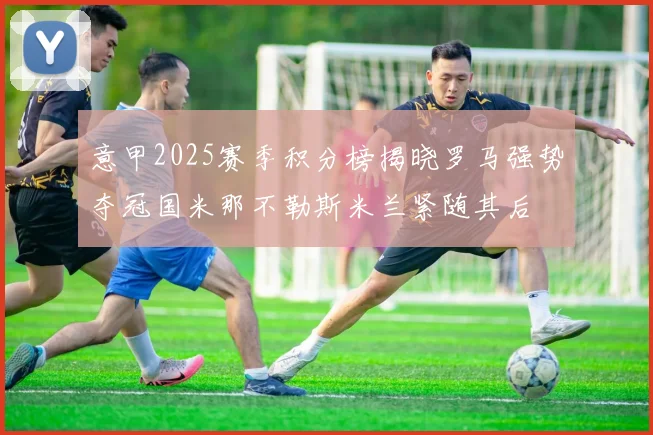 意甲2025赛季积分榜揭晓罗马强势夺冠国米那不勒斯米兰紧随其后