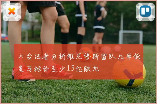 六台记者分析维尼修斯留队几率低皇马标价至少15亿欧元