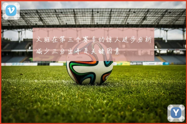 文班在第三个赛季的惊人进步分析减少三分出手是关键因素