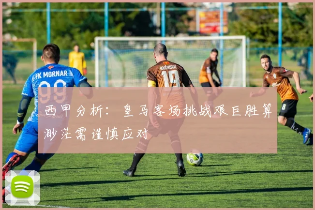 西甲分析：皇马客场挑战艰巨胜算渺茫需谨慎应对