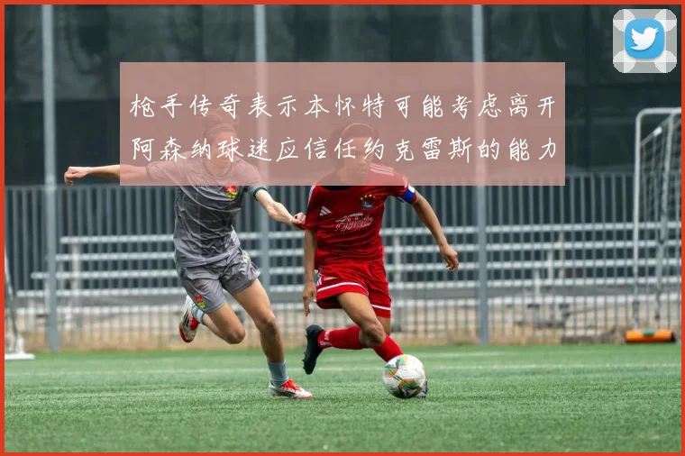 枪手传奇表示本怀特可能考虑离开阿森纳球迷应信任约克雷斯的能力