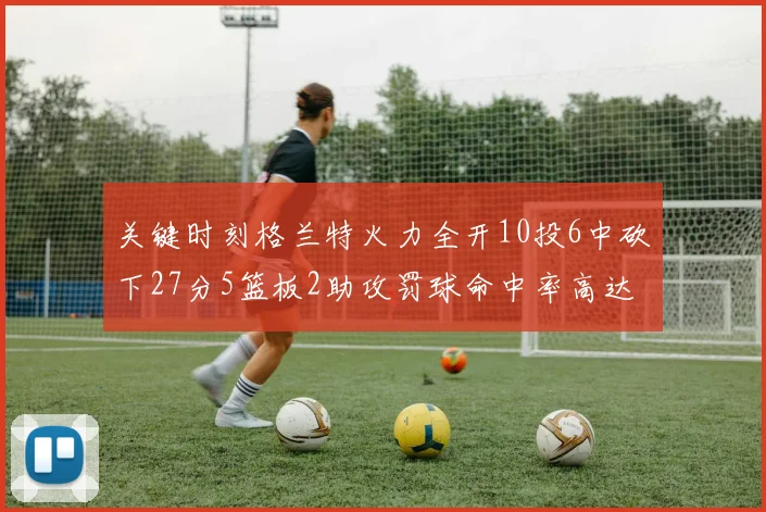 关键时刻格兰特火力全开10投6中砍下27分5篮板2助攻罚球命中率高达857