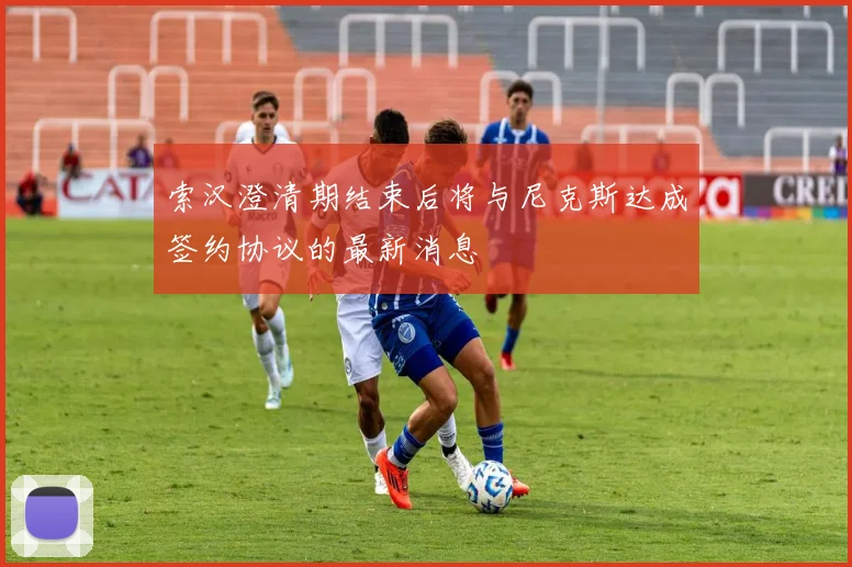 索汉澄清期结束后将与尼克斯达成签约协议的最新消息