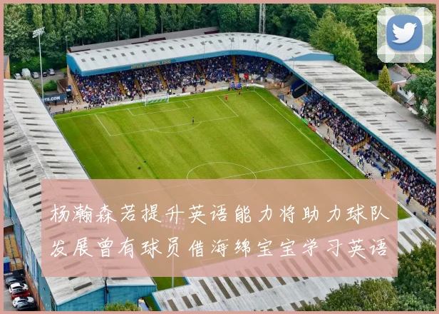 杨瀚森若提升英语能力将助力球队发展曾有球员借海绵宝宝学习英语技巧