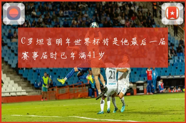 C罗坦言明年世界杯将是他最后一届赛事届时已年满41岁