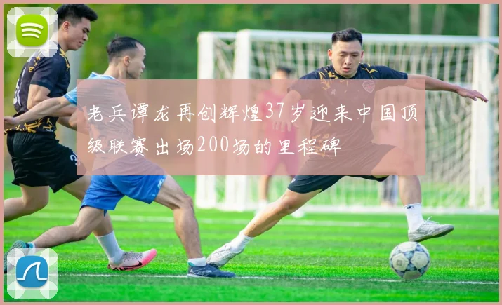 老兵谭龙再创辉煌37岁迎来中国顶级联赛出场200场的里程碑