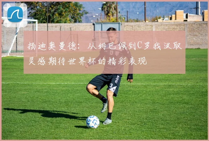 扬迪奥曼德：从姆巴佩到C罗我汲取灵感期待世界杯的精彩表现