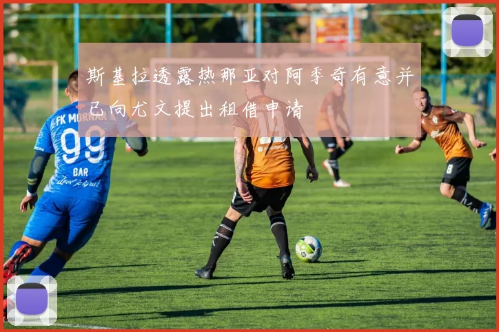 斯基拉透露热那亚对阿季奇有意并已向尤文提出租借申请