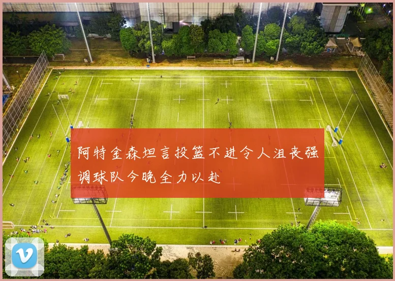 阿特金森坦言投篮不进令人沮丧强调球队今晚全力以赴