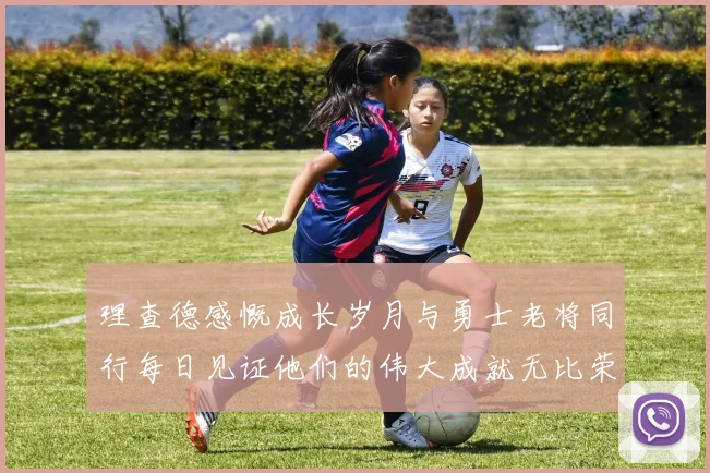 理查德感慨成长岁月与勇士老将同行每日见证他们的伟大成就无比荣幸