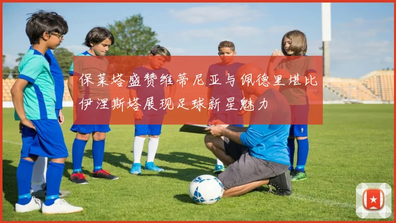 保莱塔盛赞维蒂尼亚与佩德里堪比伊涅斯塔展现足球新星魅力