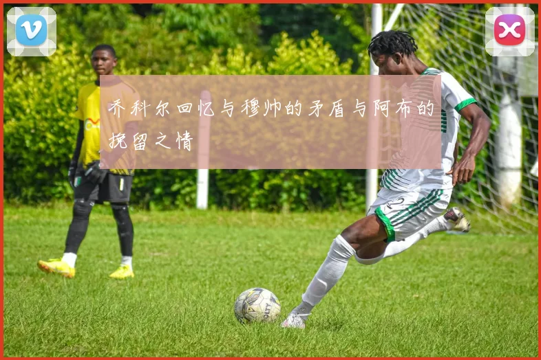 乔科尔回忆与穆帅的矛盾与阿布的挽留之情