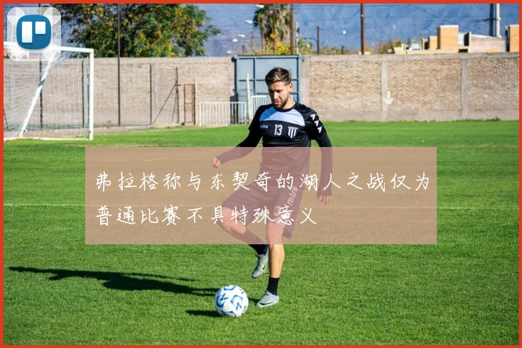 弗拉格称与东契奇的湖人之战仅为普通比赛不具特殊意义
