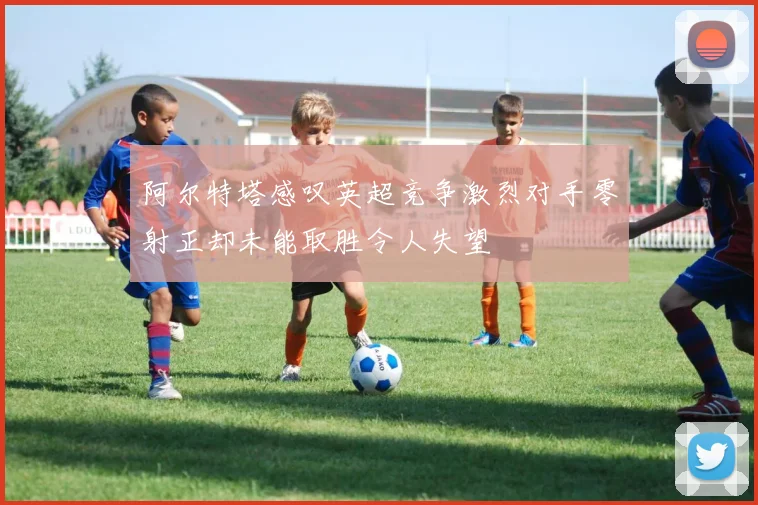 阿尔特塔感叹英超竞争激烈对手零射正却未能取胜令人失望