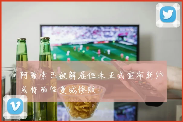 阿隆索已被解雇但未正式宣布新帅或将面临曼城惨败