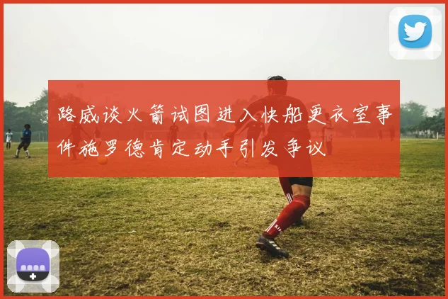 路威谈火箭试图进入快船更衣室事件施罗德肯定动手引发争议