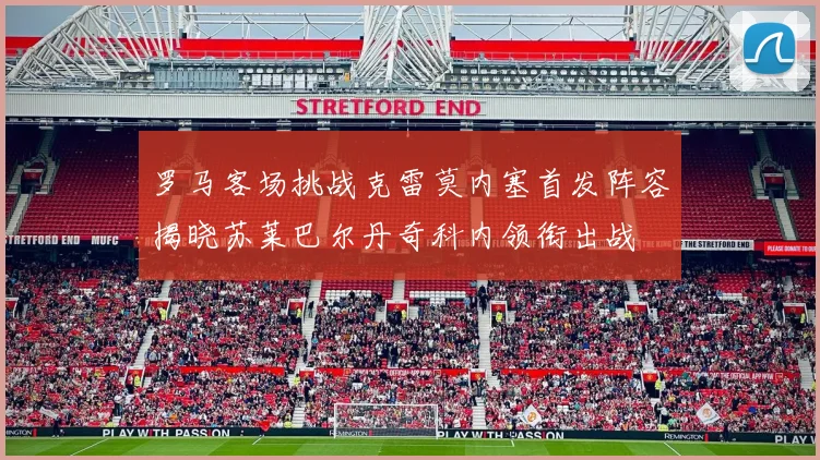 罗马客场挑战克雷莫内塞首发阵容揭晓苏莱巴尔丹奇科内领衔出战