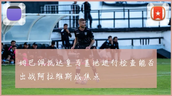 姆巴佩抵达皇马基地进行检查能否出战阿拉维斯成焦点